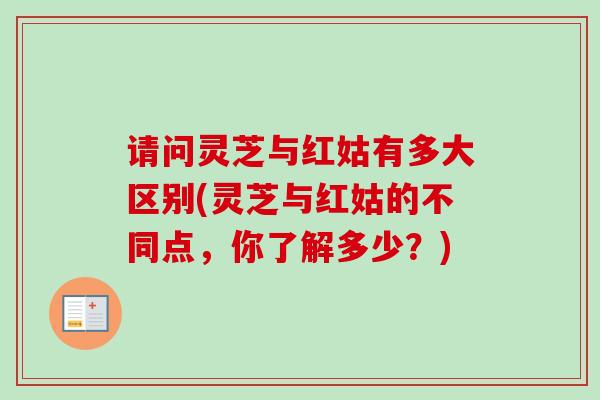 请问灵芝与红姑有多大区别(灵芝与红姑的不同点，你了解多少？)
