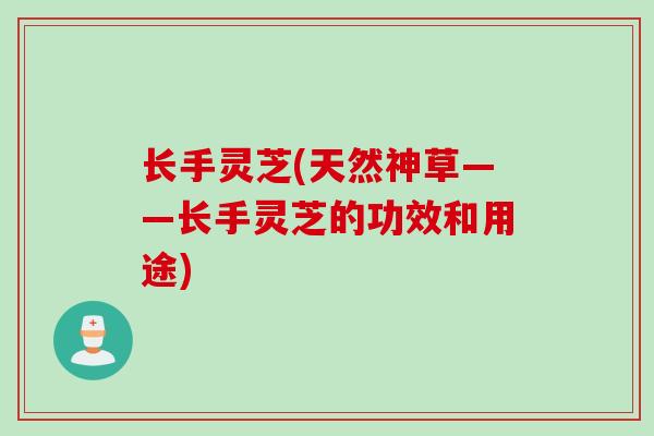 长手灵芝(天然神草——长手灵芝的功效和用途) 长手灵芝(天然神草——长手灵芝的功效和用途)