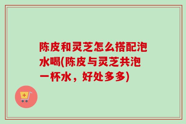 陈皮和灵芝怎么搭配泡水喝(陈皮与灵芝共泡一杯水，好处多多)