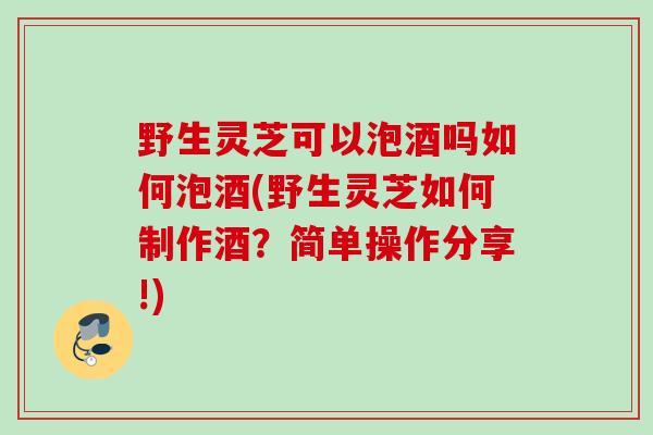 野生灵芝可以泡酒吗如何泡酒(野生灵芝如何制作酒？简单操作分享!)
