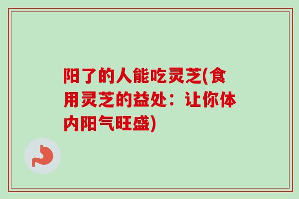 阳了的人能吃灵芝(食用灵芝的益处:让你体内阳气旺盛) 阳了的人能吃灵芝(食用灵芝的益处:让你体内阳气旺盛)