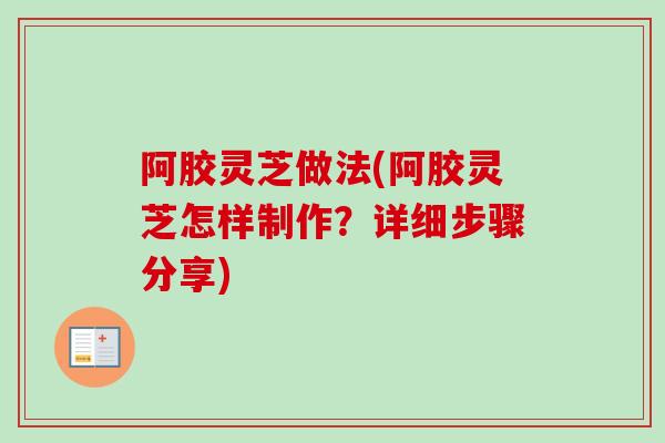 阿胶灵芝做法(阿胶灵芝怎样制作？详细步骤分享)