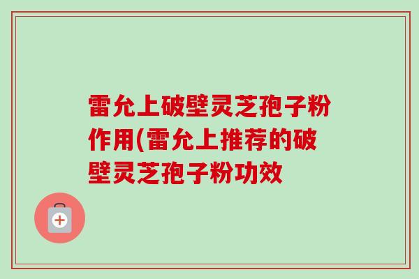 雷允上破壁灵芝孢子粉作用(雷允上推荐的破壁灵芝孢子粉功效