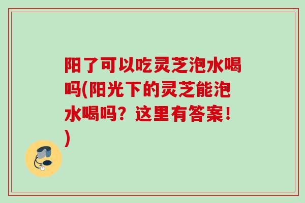 阳了可以吃灵芝泡水喝吗(阳光下的灵芝能泡水喝吗？这里有答案！)