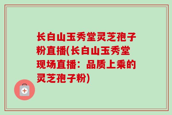 长白山玉秀堂灵芝孢子粉直播(长白山玉秀堂现场直播：品质上乘的灵芝孢子粉)