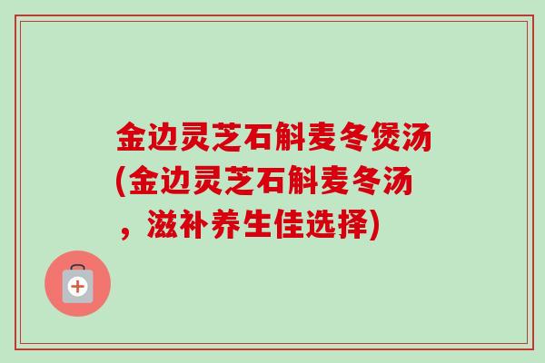 金边灵芝石斛麦冬煲汤(金边灵芝石斛麦冬汤，滋补养生佳选择)