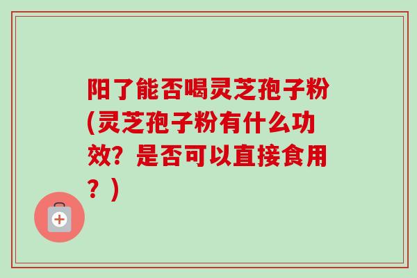阳了能否喝灵芝孢子粉(灵芝孢子粉有什么功效？是否可以直接食用？)