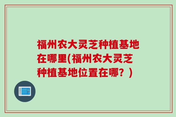 福州农大灵芝种植基地在哪里(福州农大灵芝种植基地位置在哪？)
