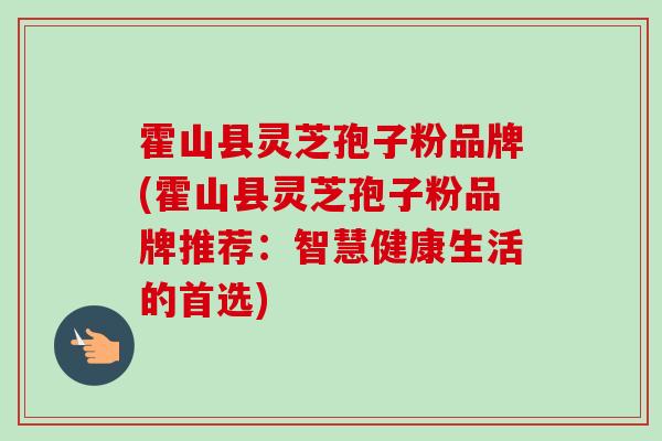 霍山县灵芝孢子粉品牌(霍山县灵芝孢子粉品牌推荐:智慧健康生活的首选) 霍山县灵芝孢子粉品牌(霍山县灵芝孢子粉品牌推荐:智慧健康生活的首选)