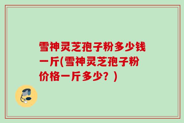 雪神灵芝孢子粉多少钱一斤(雪神灵芝孢子粉价格一斤多少？)