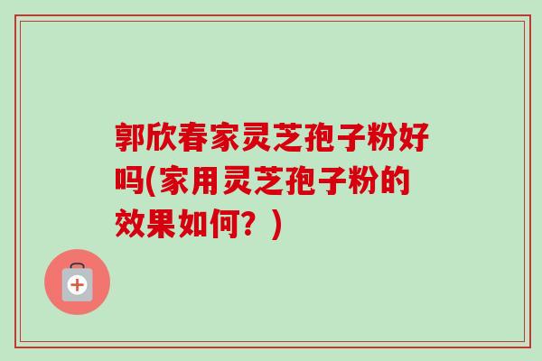 郭欣春家灵芝孢子粉好吗(家用灵芝孢子粉的效果如何？)