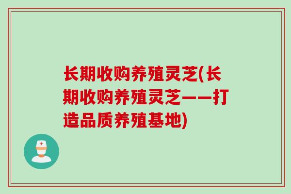 长期收购养殖灵芝(长期收购养殖灵芝——打造品质养殖基地)