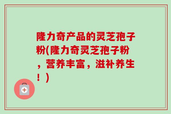 隆力奇产品的灵芝孢子粉(隆力奇灵芝孢子粉，营养丰富，滋补养生！)