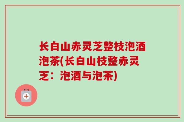 长白山赤灵芝整枝泡酒泡茶(长白山枝整赤灵芝:泡酒与泡茶) 长白山赤灵芝整枝泡酒泡茶(长白山枝整赤灵芝:泡酒与泡茶)