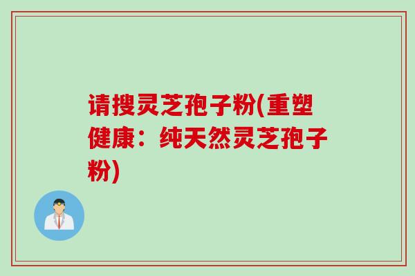 请搜灵芝孢子粉(重塑健康：纯天然灵芝孢子粉)