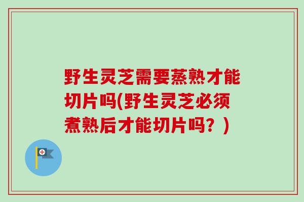 野生灵芝需要蒸熟才能切片吗(野生灵芝必须煮熟后才能切片吗?) 野生灵芝需要蒸熟才能切片吗(野生灵芝必须煮熟后才能切片吗?)