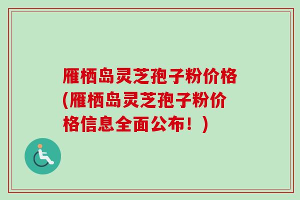 雁栖岛灵芝孢子粉价格(雁栖岛灵芝孢子粉价格信息全面公布！)