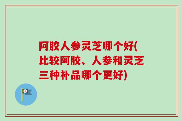 阿胶人参灵芝哪个好(比较阿胶、人参和灵芝三种补品哪个更好) 阿胶人参灵芝哪个好(比较阿胶、人参和灵芝三种补品哪个更好)