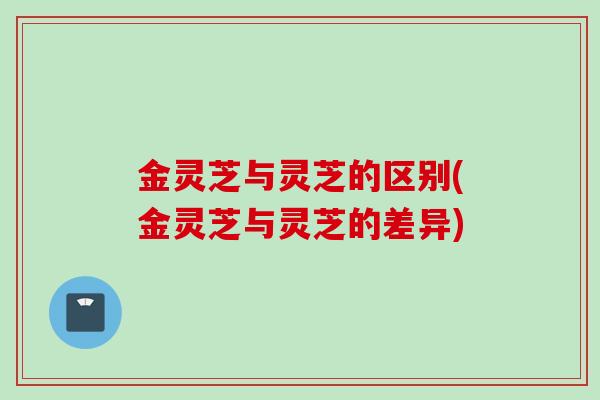 金灵芝与灵芝的区别(金灵芝与灵芝的差异)