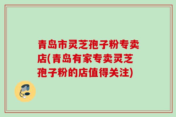 青岛市灵芝孢子粉专卖店(青岛有家专卖灵芝孢子粉的店值得关注) 青岛市灵芝孢子粉专卖店(青岛有家专卖灵芝孢子粉的店值得关注)