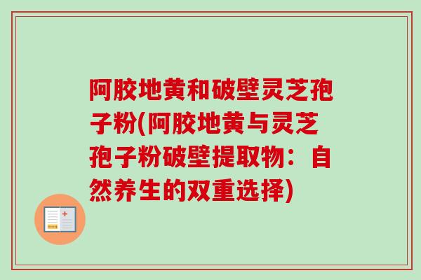阿胶地黄和破壁灵芝孢子粉(阿胶地黄与灵芝孢子粉破壁提取物：自然养生的双重选择)