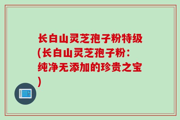 长白山灵芝孢子粉特级(长白山灵芝孢子粉：纯净无添加的珍贵之宝)