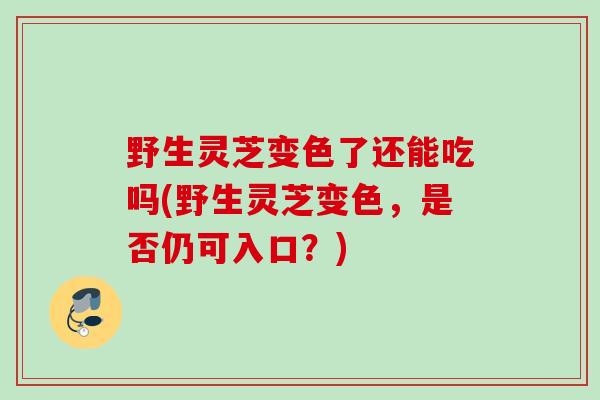 野生灵芝变色了还能吃吗(野生灵芝变色，是否仍可入口？)