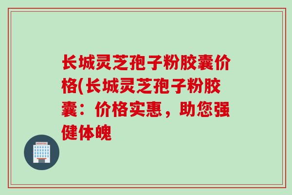 长城灵芝孢子粉胶囊价格(长城灵芝孢子粉胶囊：价格实惠，助您强健体魄