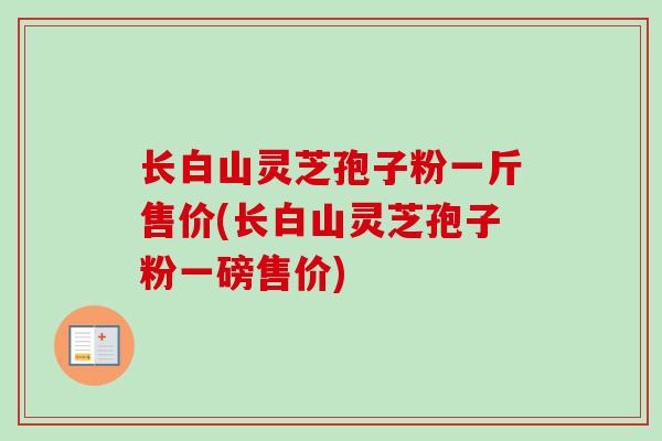 长白山灵芝孢子粉一斤售价(长白山灵芝孢子粉一磅售价)