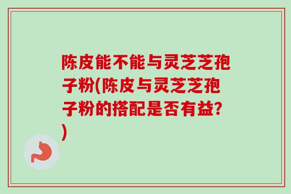 陈皮能不能与灵芝芝孢子粉(陈皮与灵芝芝孢子粉的搭配是否有益？)
