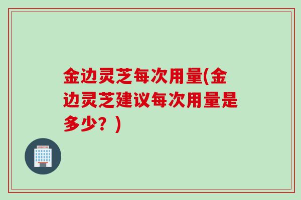 金边灵芝每次用量(金边灵芝建议每次用量是多少？)