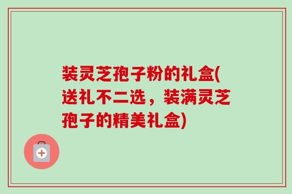 装灵芝孢子粉的礼盒(送礼不二选,装满灵芝孢子的精美礼盒) 装灵芝孢子粉的礼盒(送礼不二选,装满灵芝孢子的精美礼盒)