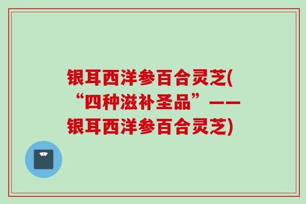 银耳西洋参百合灵芝(“四种滋补圣品”——银耳西洋参百合灵芝)