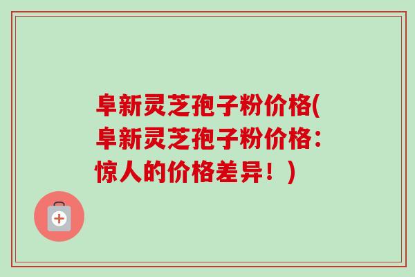 阜新灵芝孢子粉价格(阜新灵芝孢子粉价格：惊人的价格差异！)