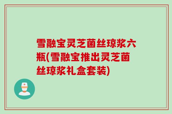 雪融宝灵芝菌丝琼浆六瓶(雪融宝推出灵芝菌丝琼浆礼盒套装)