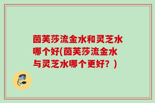 茵芙莎流金水和灵芝水哪个好(茵芙莎流金水与灵芝水哪个更好？)