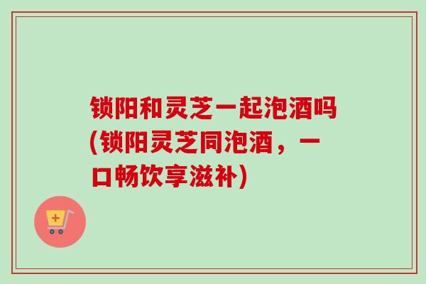 锁阳和灵芝一起泡酒吗(锁阳灵芝同泡酒，一口畅饮享滋补)