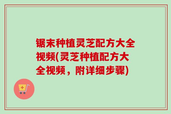 锯末种植灵芝配方大全视频(灵芝种植配方大全视频，附详细步骤)