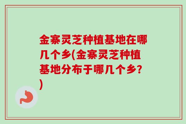 金寨灵芝种植基地在哪几个乡(金寨灵芝种植基地分布于哪几个乡?) 金寨灵芝种植基地在哪几个乡(金寨灵芝种植基地分布于哪几个乡?)