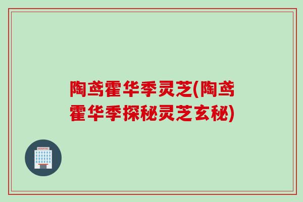 陶鸢霍华季灵芝(陶鸢霍华季探秘灵芝玄秘) 陶鸢霍华季灵芝(陶鸢霍华季探秘灵芝玄秘)