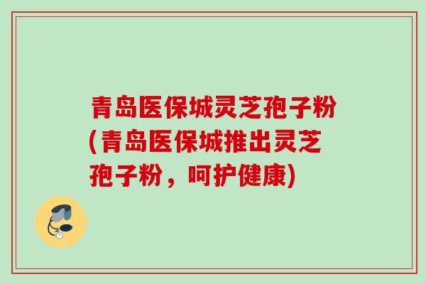 青岛医保城灵芝孢子粉(青岛医保城推出灵芝孢子粉，呵护健康)