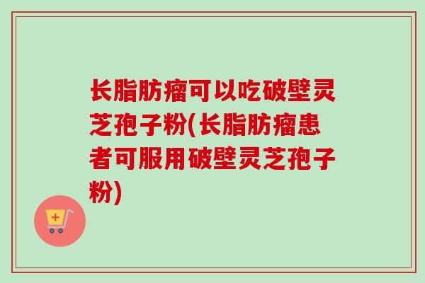 长脂肪瘤可以吃破壁灵芝孢子粉(长脂肪瘤患者可服用破壁灵芝孢子粉)
