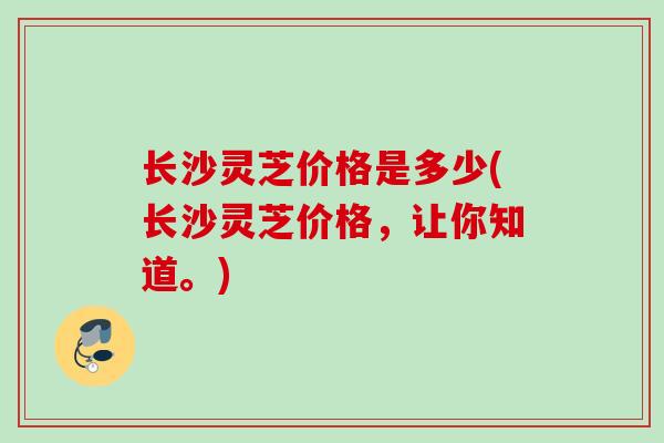 长沙灵芝价格是多少(长沙灵芝价格,让你知道。) 长沙灵芝价格是多少(长沙灵芝价格,让你知道。)