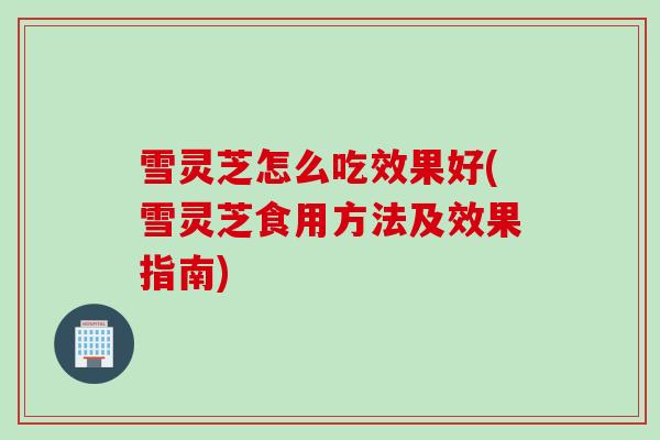 雪灵芝怎么吃效果好(雪灵芝食用方法及效果指南) 雪灵芝怎么吃效果好(雪灵芝食用方法及效果指南)