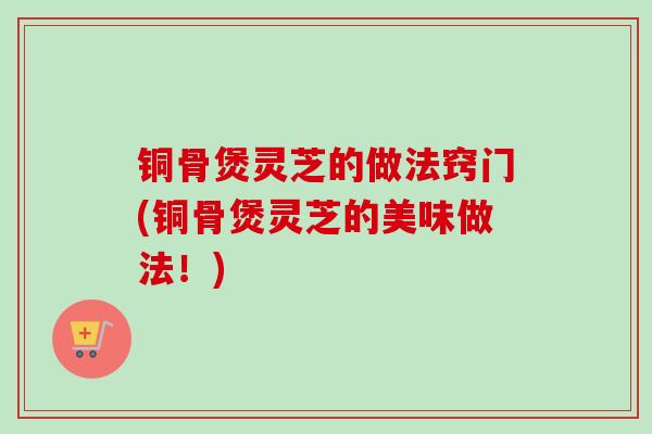 铜骨煲灵芝的做法窍门(铜骨煲灵芝的美味做法！)