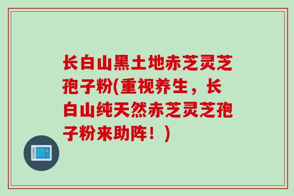 长白山黑土地赤芝灵芝孢子粉(重视养生，长白山纯天然赤芝灵芝孢子粉来助阵！)