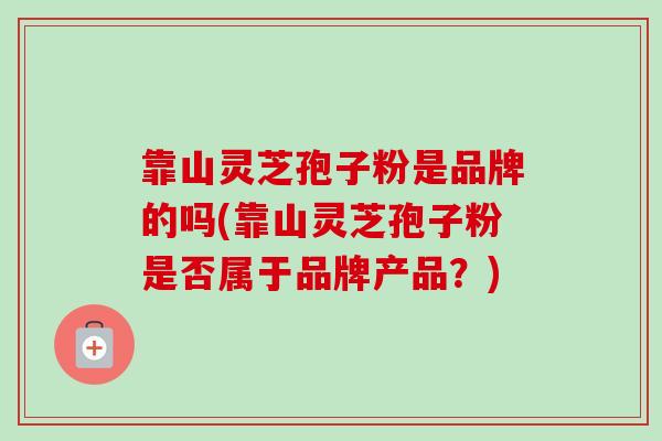 靠山灵芝孢子粉是品牌的吗(靠山灵芝孢子粉是否属于品牌产品？)