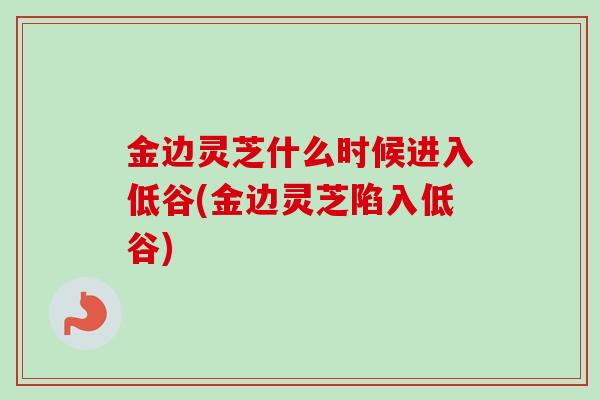 金边灵芝什么时候进入低谷(金边灵芝陷入低谷) 金边灵芝什么时候进入低谷(金边灵芝陷入低谷)