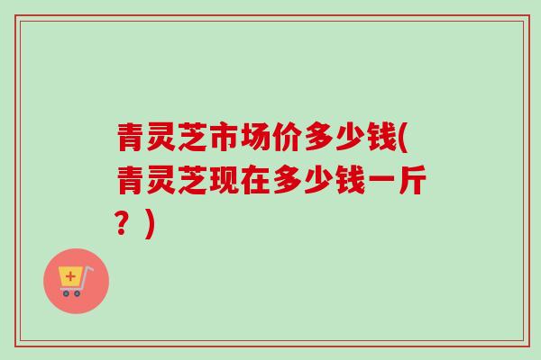 青灵芝市场价多少钱(青灵芝现在多少钱一斤？)