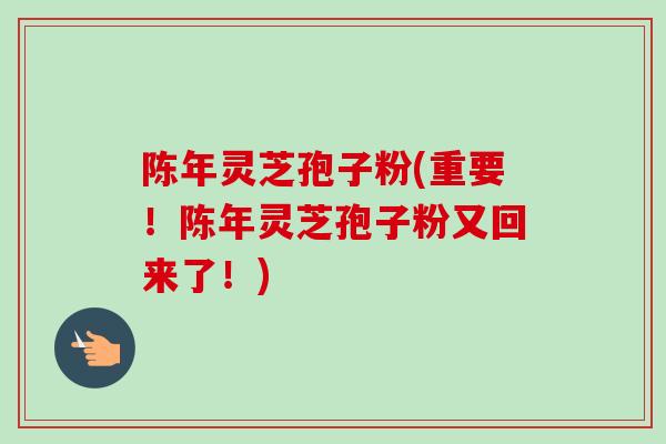 陈年灵芝孢子粉(重要!陈年灵芝孢子粉又回来了!) 陈年灵芝孢子粉(重要!陈年灵芝孢子粉又回来了!)